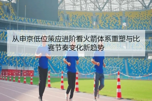 从申京低位策应进阶看火箭体系重塑与比赛节奏变化新趋势