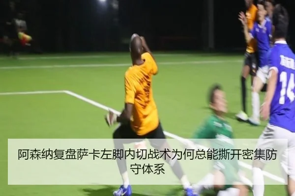 阿森纳复盘萨卡左脚内切战术为何总能撕开密集防守体系