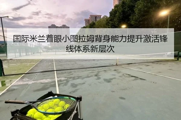 国际米兰着眼小图拉姆背身能力提升激活锋线体系新层次