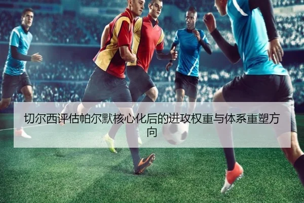 切尔西评估帕尔默核心化后的进攻权重与体系重塑方向