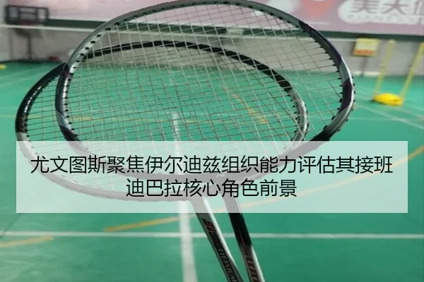 尤文图斯聚焦伊尔迪兹组织能力评估其接班迪巴拉核心角色前景