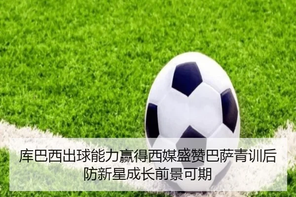 库巴西出球能力赢得西媒盛赞巴萨青训后防新星成长前景可期