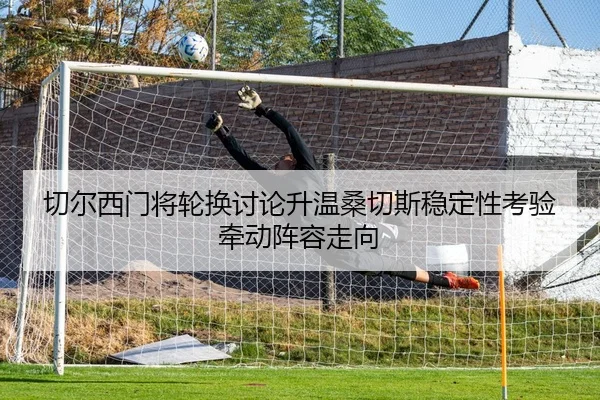 切尔西门将轮换讨论升温桑切斯稳定性考验牵动阵容走向